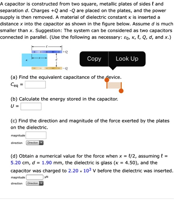 A capacitor is constructed from two square, metallic plates of sides l and separation d. Charges +Q and -Q are placed on the plates, and the power supply is then removed. A material of dielectric constant ? is inserted a distance x into the capacitor as shown in the figure below. Assume d is much smaller than x. Suggestion: The system can be considered as two capacitors connected in parallel. (Use the following as necessary: ?0, ?, l, Q, d, and x.)

(a) Find the equivalent capacitance of the device.
Ceq =

(b) Calculate the energy stored in the capacitor.
U =

(c) Find the direction and magnitude of the force exerted by the plates on the dielectric.
magnitude:
direction:

(d) Obtain a numerical value for the force when x = l/2, assuming l = 5.20 cm, d = 1.90 mm, the dielectric is glass (? = 4.50), and the capacitor was charged to 2.20 × 10^3 V before the dielectric was inserted.
magnitude: (?N)
direction: