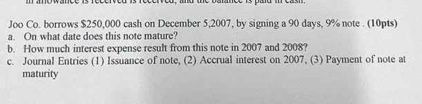 Joo Co. borrows $ 250,000 cash on December 5,2007 , by signing a 90 days, 9 % note . ( 10 pts )
a. On what date does this note mature?
b. How much interest expense result from this note in 2007 and 2008 ?
c. Journal Entries (1) Issuance of note, (2) Accrual interest on 2007, (3) Payment of note at maturity