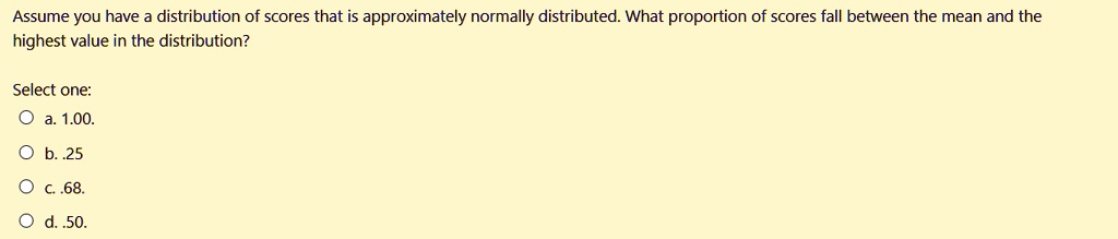 Assume you have a distribution of scores that is approximately normally distributed. What proportion of scores fall between the mean and the highest value in the distribution?

Select one:
a. 1.00.
b. .25
c. .68.
d. .50.