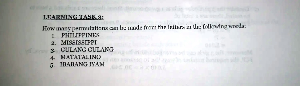 LEARNING TASK 3:
How many permutations can be made from the letters in the following words:
1. PHILIPPINES
2. MISSISSIPPI
3. GULANG GULANG
4. MATATALINO
5. IBABANG IYAM