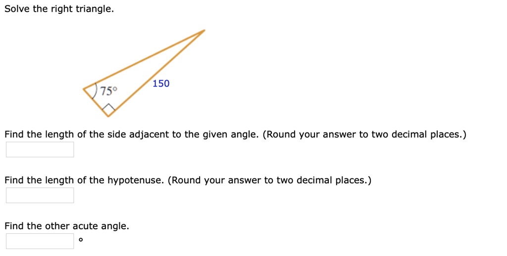 Solve the right triangle.
75°
150
Find the length of the side adjacent to the given angle. (Round your answer to two decimal places.)
Find the length of the hypotenuse. (Round your answer to two decimal places.)
Find the other acute angle.