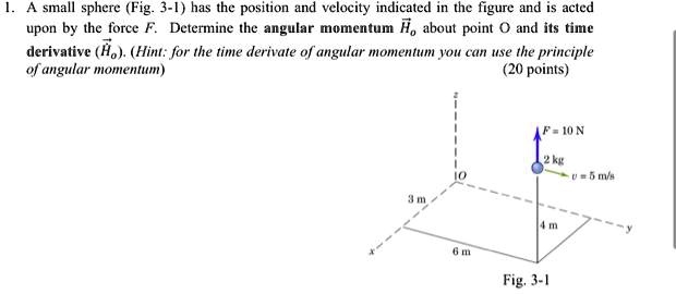 1. A small sphere (Fig. 3-1) has the position and velocity indicated in the figure and is acted
upon by the force F. Determine the angular momentum H⃗O about point O and its time
derivative (Ḣ⃗̇O). (Hint: for the time derivate of angular momentum you can use the principle
of angular momentum)
(20 points)