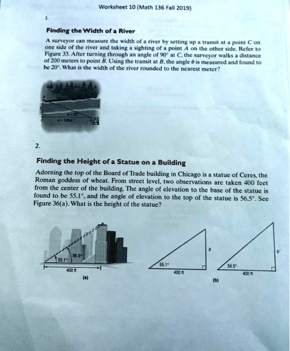 1.
Finding the Width of a River
A surveyor can measure the width of a river by setting up a transit at a point C on one side of the river and taking a sighting of a point A on the other side. Refer to Figure 33. After turning through an angle of 90  at C, the surveyor walks a distance of 200 meters to point B. Using the transit at B, the angle ? is measured and found to be 20 . What is the width of the river rounded to the nearest meter?

2.
Finding the Height of a Statue on a Building
Adorning the top of the Board of Trade building in Chicago is a statue of Ceres, the Roman goddess of wheat. From street level, two observations are taken 400 feet from the center of the building. The angle of elevation to the base of the statue is found to be 55.1 , and the angle of elevation to the top of the statue is 56.5 . See Figure 36(a). What is the height of the statue?