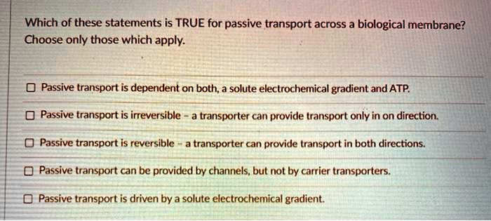 Which of these statements is TRUE for passive transport across a biological membrane? Choose only those which apply. Passive transport is dependent on both, a solute electrochemical gradient and ATP. Passive transport is irreversible - a transporter can provide transport only in on direction. Passive transport is reversible - a transporter can provide transport in both directions. Passive transport can be provided by channels, but not by carrier transporters. Passive transport is driven by a solute electrochemical gradient.