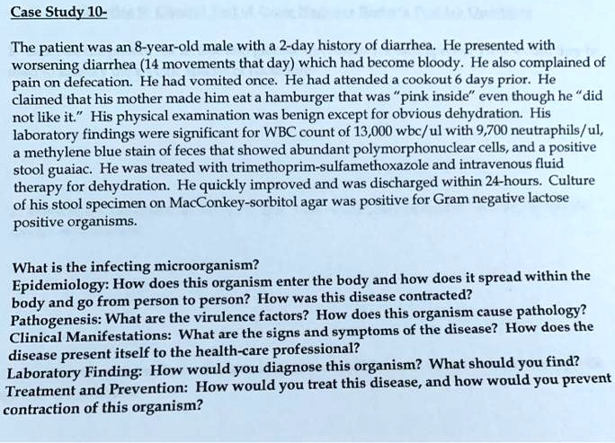 Case Study 10-

The patient was an 8-year-old male with a 2-day history of diarrhea. He presented with worsening diarrhea (14 movements that day) which had become bloody. He also complained of pain on defecation. He had vomited once. He had attended a cookout 6 days prior. He claimed that his mother made him eat a hamburger that was "pink inside" even though he "did not like it." His physical examination was benign except for obvious dehydration. His laboratory findings were significant for WBC count of 13,000 wbc/ul with 9,700 neutrophils/ul, a methylene blue stain of feces that showed abundant polymorphonuclear cells, and a positive stool guaiac. He was treated with trimethoprim-sulfamethoxazole and intravenous fluid therapy for dehydration. He quickly improved and was discharged within 24-hours. Culture of his stool specimen on MacConkey-sorbitol agar was positive for Gram negative lactose positive organisms.

What is the infecting microorganism?
Epidemiology: How does this organism enter the body and how does it spread within the body and go from person to person? How was this disease contracted?
Pathogenesis: What are the virulence factors? How does this organism cause pathology?
Clinical Manifestations: What are the signs and symptoms of the disease? How does the disease present itself to the health-care professional?
Laboratory Finding: How would you diagnose this organism? What should you find?
Treatment and Prevention: How would you treat this disease, and how would you prevent contraction of this organism?