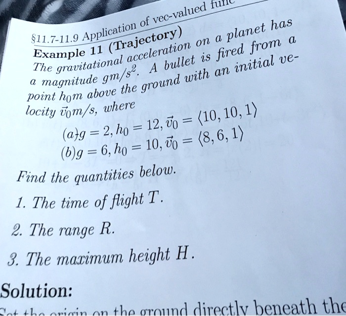 Example 11 (Trajectory)
The gravitational acceleration on a planet has
a magnitude gm/s². A bullet is fired from a
point h?m above the ground with an initial velocity v??m/s, where
(a) g = 2, h? = 12, v?? = ?10, 10, 1?
(b) g = 6, h? = 10, v?? = ?8, 6, 1?
Find the quantities below.
1. The time of flight T.
2. The range R.
3. The maximum height H.
Solution:
Set the origin on the ground directly beneath the