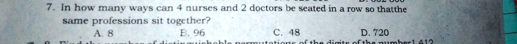7. In how many ways can 4 nurses and 2 doctors be seated in a row so that the
same professions sit together?
A. 8
B. 96
C. 48
D. 720