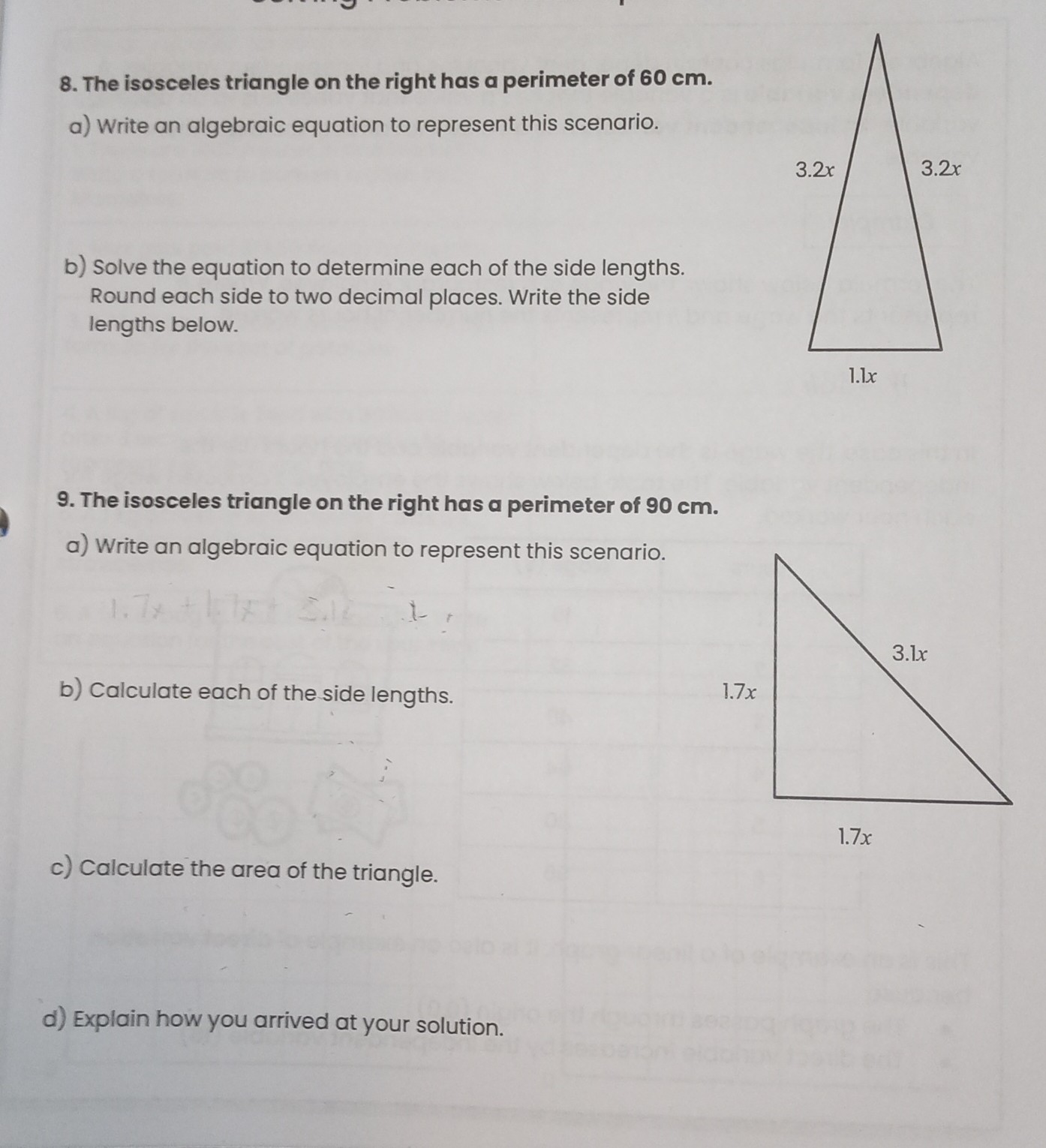 8. The isosceles triangle on the right has a perimeter of 60  cm.
a) Write an algebraic equation to represent this scenario.
b) Solve the equation to determine each of the side lengths. Round each side to two decimal places. Write the side lengths below.
9. The isosceles triangle on the right has a perimeter of 90  cm.
a) Write an algebraic equation to represent this scenario.
b) Calculate each of the side lengths.
1.7 x
c) Calculate the area of the triangle.
d) Explain how you arrived at your solution.