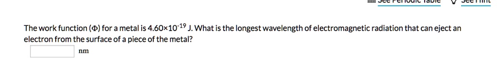 The work function (?) for a metal is 4.60×10^-19 J. What is the longest wavelength of electromagnetic radiation that can eject an electron from the surface of a piece of the metal? nm