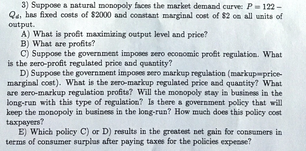 3) Suppose a natural monopoly faces the market demand curve: P = 122 - Qd, has fixed costs of 2000 and constant marginal cost of2 on all units of output.
A) What is profit maximizing output level and price?
B) What are profits?
C) Suppose the government imposes zero economic profit regulation. What is the zero-profit regulated price and quantity?
D) Suppose the government imposes zero markup regulation (markup=price-marginal cost). What is the zero-markup regulated price and quantity? What are zero-markup regulation profits? Will the monopoly stay in business in the long-run with this type of regulation? Is there a government policy that will keep the monopoly in business in the long-run? How much does this policy cost taxpayers?
E) Which policy C) or D) results in the greatest net gain for consumers in terms of consumer surplus after paying taxes for the policies expense?