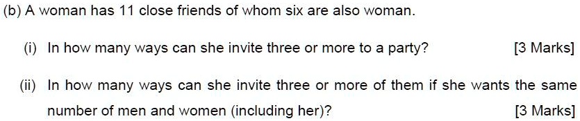 (b) A woman has 11 close friends of whom six are also woman.

(i) In how many ways can she invite three or more to a party? [3 Marks]

(ii) In how many ways can she invite three or more of them if she wants the same number of men and women (including her)? [3 Marks]
