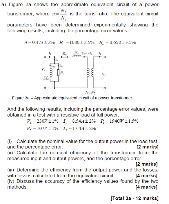 a) Figure 3a shows the approximate equivalent circuit of a power
transformer, where n = (N2)/(N1) is the turns ratio. The equivalent circuit
parameters have been determined experimentally showing the
following results, including the percentage error values:
n = 0.473±2%  $Rc$ = 1080±2.5%  $Re$ = 0.658±3.5%

Figure 3a - Approximate equivalent circuit of a power transformer.
And the following results, including the percentage error values, were
obtained in a test with a resistive load at full power:
V1 = 230V ±1%  $I1$ = 8.54A±2%  $P1$ = 1940W ±1.5%
V2 = 107V ±1%  $I2$ = 17.44±2%
(i) Calculate the nominal value for the output power in the load test,
and the percentage error.
[2 marks]
(ii) Calculate the nominal efficiency of the transformer from the
measured input and output powers, and the percentage error.
[2 marks]
(iii) Determine the efficiency from the output power and the losses,
with losses calculated from the equivalent circuit.
[4 marks]
(iv) Discuss the accuracy of the efficiency values found by the two
methods.
[4 marks]
[Total 3a - 12 marks]