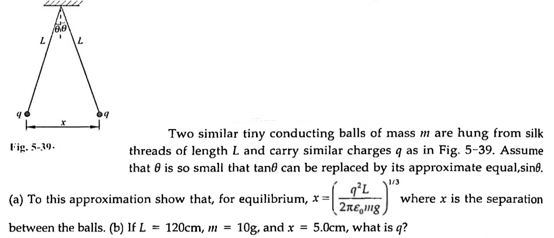Two similar tiny conducting balls of mass m are hung from silk threads of length L and carry similar charges q as in Fig. 5-39. Assume that ? is so small that tan? can be replaced by its approximate equal, sin?. (a) To this approximation show that, for equilibrium, x = (q"L / 2???mg)¹/³ where x is the separation between the balls. (b) If L = 120cm, m = 10g, and x = 5.0cm, what is q?