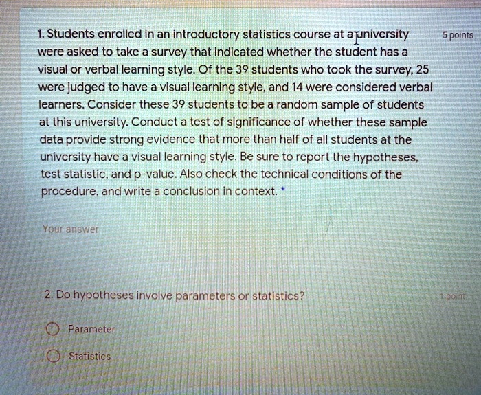 1. Students enrolled in an introductory statistics course at a university were asked to take a survey that indicated whether the student has a visual or verbal learning style. Of the 39 students who took the survey, 25 were judged to have a visual learning style, and 14 were considered verbal learners. Consider these 39 students to be a random sample of students at this university. Conduct a test of significance of whether these sample data provide strong evidence that more than half of all students at the university have a visual learning style. Be sure to report the hypotheses, test statistic, and p-value. Also check the technical conditions of the procedure, and write a conclusion in context.

2. Do hypotheses involve parameters or statistics?

Parameter

Statistics