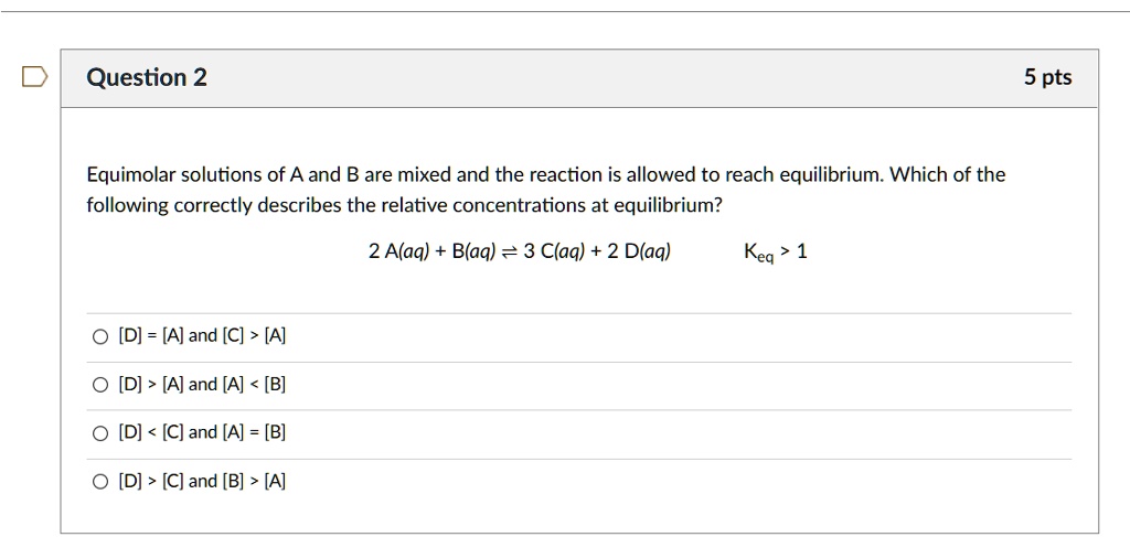 Equimolar solutions of A and B are mixed and the reaction is allowed to reach equilibrium. Which of the following correctly describes the relative concentrations at equilibrium?
2 A(aq) + B(aq) ? 3 C(aq) + 2 D(aq) Keq > 1
[D] = [A] and [C] > [A]
[D] > [A] and [A] < [B]
[D] < [C] and [A] = [B]
[D] > [C] and [B] > [A]
