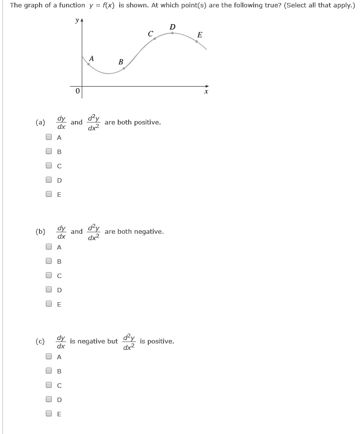 The graph of a function y = f(x) is shown. At which point(s) are the following true? (Select all that apply.)
y
A
B
C
D
E
0
x
(a) dy/dx and d"y/dx" are both positive.
A
B
C
D
E
(b) dy/dx and d"y/dx" are both negative.
A
B
C
D
E
(c) dy/dx is negative but d"y/dx" is positive.
A
B
C
D
E