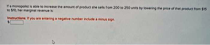 If a monopolist is able to increase the amount of product she sells from 200 to 250 units by lowering the price of that product from 15 to10, her marginal revenue is:
Instructions: If you are entering a negative number include a minus sign.
