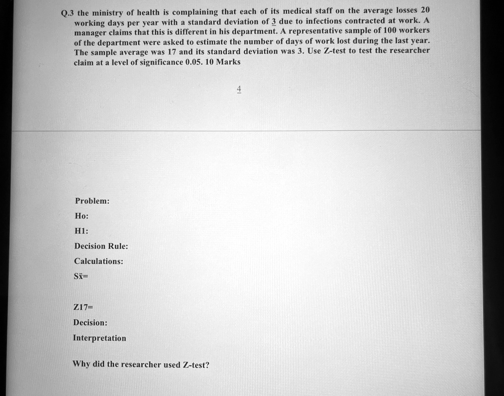 Q.3 the ministry of health is complaining that each of its medical staff on the average losses 20 working days per year with a standard deviation of 3 due to infections contracted at work. A manager claims that this is different in his department. A representative sample of 100 workers of the department were asked to estimate the number of days of work lost during the last year. The sample average was 17 and its standard deviation was 3. Use Z-test to test the researcher claim at a level of significance 0.05. 10 Marks
Problem:
Ho:
H1:
Decision Rule:
Calculations:
Sx=
Z17=
Decision:
Interpretation
Why did the researcher used Z-test?