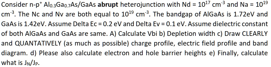 Consider n-p+ Al0.3Ga0.7As/GaAs abrupt heterojunction with Nd = 10^17 cm^-3 and Na = 10^19 cm^-3. The Nc and Nv are both equal to 10^19 cm^-3. The bandgap of AlGaAs is 1.72eV and GaAs is 1.42eV. Assume Delta Ec = 0.2 eV and Delta Ev = 0.1 eV. Assume dielectric constant of both AlGaAs and GaAs are same. A) Calculate Vbi b) Depletion width c) Draw CLEARLY and QUANTATIVELY (as much as possible) charge profile, electric field profile and band diagram. d) Please also calculate electron and hole barrier heights e) Finally, calculate what is JN/JP.