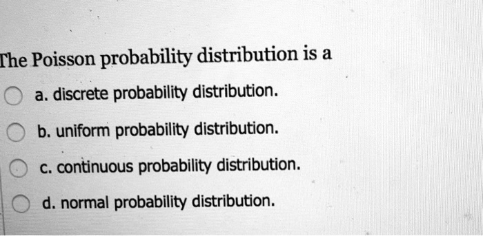 The Poisson probability distribution is a
a. discrete probability distribution.
b. uniform probability distribution.
c. continuous probability distribution.
d. normal probability distribution.
