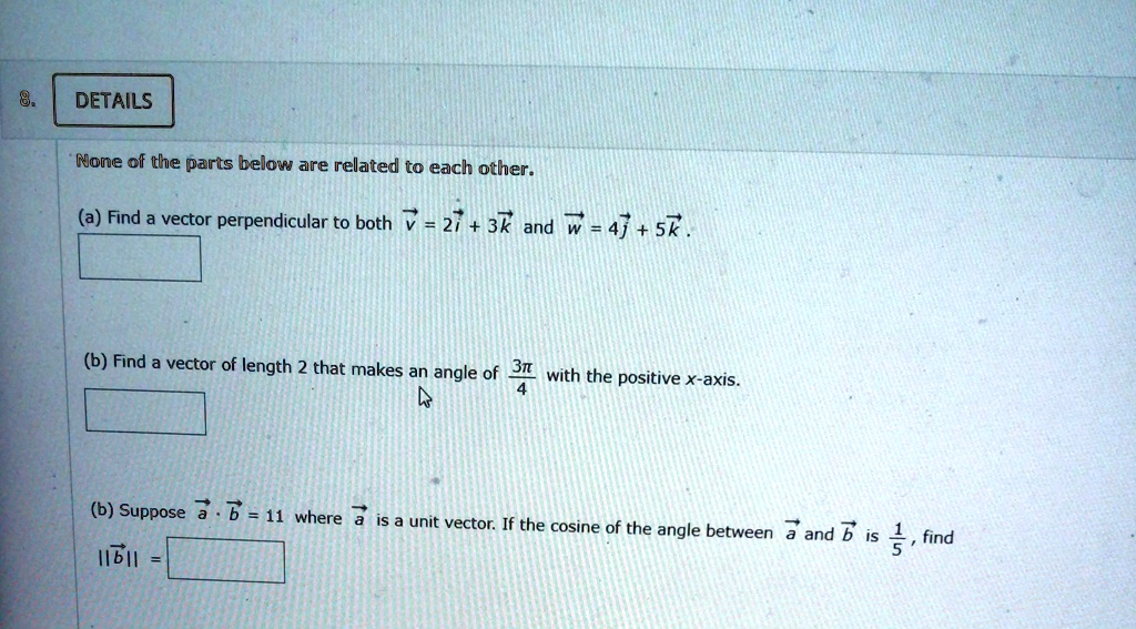 8.
DETAILS
None of the parts below are related to each other.
(a) Find a vector perpendicular to both v⃗ = 2i⃗ + 3k⃗ and w⃗ = 4j⃗ + 5k⃗.
(b) Find a vector of length 2 that makes an angle of (3π)/(4) with the positive x-axis.
(b) Suppose a⃗·b⃗ = 11 where a⃗ is a unit vector. If the cosine of the angle between a⃗ and b⃗ is (1)/(5), find
||b⃗|| = )