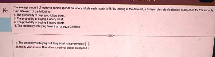 The average amount of money a person spends on lottery tickets each month is €8. By looking at the data set, a Poisson discrete distribution is assumed for this variable.
Calculate each of the following.
a. The probability of buying no lottery ticket.
b. The probability of buying 1 lottery ticket.
c. The probability of buying 3 lottery tickets.
d. The probability of buying fewer than or equal 3 tickets.
a. The probability of buying no lottery ticket is approximately 
(Simplify your answer. Round to six decimal places as needed.)
