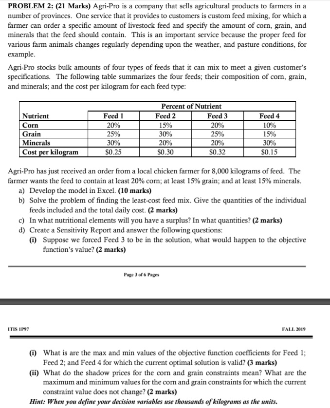 PROBLEM 2: (21 Marks) Agri-Pro is a company that sells agricultural products to farmers in a number of provinces. One service that it provides to customers is custom feed mixing, for which a farmer can order a specific amount of livestock feed and specify the amount of corn, grain, and minerals that the feed should contain. This is an important service because the proper feed for various farm animals changes regularly depending upon the weather, and pasture conditions, for example.

Agri-Pro stocks bulk amounts of four types of feeds that it can mix to meet a given customer's specifications. The following table summarizes the four feeds; their composition of corn, grain, and minerals; and the cost per kilogram for each feed type:

Percent of Nutrient
Nutrient | Feed 1 | Feed 2 | Feed 3 | Feed 4
Corn | 20% | 15% | 20% | 10%
Grain | 25% | 30% | 25% | 15%
Minerals | 30% | 20% | 20% | 30%
Cost per kilogram | 0.25 |0.30 | 0.32 |0.15

Agri-Pro has just received an order from a local chicken farmer for 8,000 kilograms of feed. The farmer wants the feed to contain at least 20% corn; at least 15% grain; and at least 15% minerals.
a) Develop the model in Excel. (10 marks)
b) Solve the problem of finding the least-cost feed mix. Give the quantities of the individual feeds included and the total daily cost. (2 marks)
c) In what nutritional elements will you have a surplus? In what quantities? (2 marks)
d) Create a Sensitivity Report and answer the following questions:
(i) Suppose we forced Feed 3 to be in the solution, what would happen to the objective function's value? (2 marks)

(i) What is are the max and min values of the objective function coefficients for Feed 1; Feed 2; and Feed 4 for which the current optimal solution is valid? (3 marks)
(ii) What do the shadow prices for the corn and grain constraints mean? What are the maximum and minimum values for the corn and grain constraints for which the current constraint value does not change? (2 marks)
Hint: When you define your decision variables use thousands of kilograms as the units.