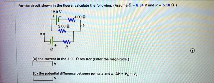 For the circuit shown in the figure, calculate the following. (Assume ? = 8.34 V and R = 6.18 ?.)
12.0 V
4.00 ?
b
2.00 ?
a
?
R
(a) the current in the 2.00-? resistor (Enter the magnitude.)
A
(b) the potential difference between points a and b, ?V = Vb - Va
V