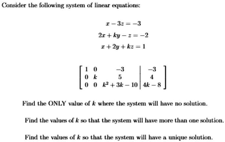 Consider the following system of linear equations:

x - 3z = -3
2x + ky - z = -2
x + 2y + kz = 1

[1 0 -3 | -3]
[0 k 5 | 4]
[0 0 k^2 + 3k - 10 | 4k - 8]

Find the ONLY value of k where the system will have no solution.

Find the values of k so that the system will have more than one solution.

Find the values of k so that the system will have a unique solution.