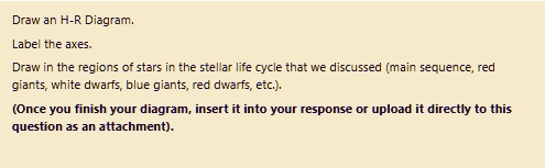 Draw an H-R Diagram.
Label the axes.
Draw in the regions of stars in the stellar life cycle that we discussed (main sequence, red
giants, white dwarfs, blue giants, red dwarfs, etc.).
(Once you finish your diagram, insert it into your response or upload it directly to this
question as an attachment).