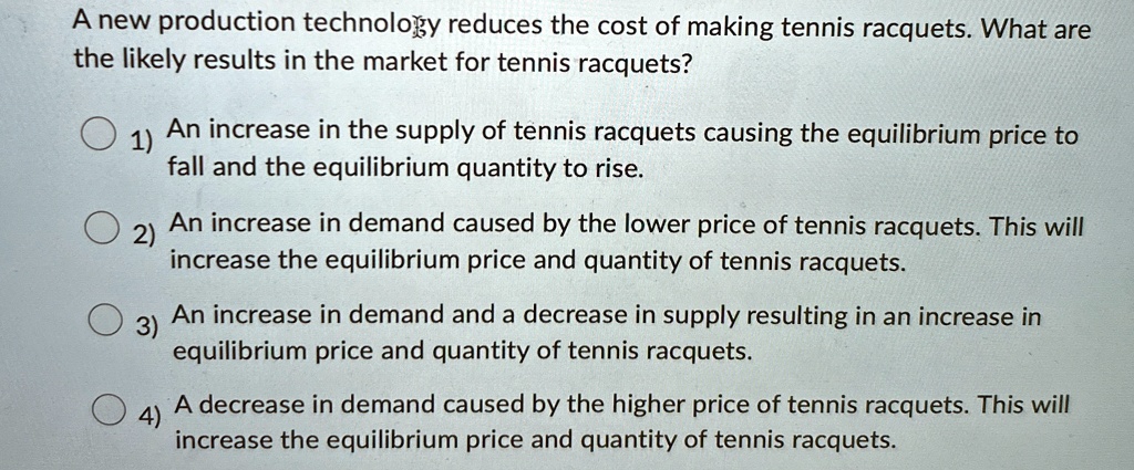 A new production technology reduces the cost of making tennis racquets. What are
the likely results in the market for tennis racquets?
1) An increase in the supply of tennis racquets causing the equilibrium price to
fall and the equilibrium quantity to rise.
2) An increase in demand caused by the lower price of tennis racquets. This will
increase the equilibrium price and quantity of tennis racquets.
3) An increase in demand and a decrease in supply resulting in an increase in
equilibrium price and quantity of tennis racquets.
4) A decrease in demand caused by the higher price of tennis racquets. This will
increase the equilibrium price and quantity of tennis racquets.