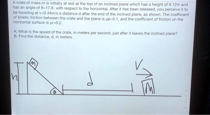 A crate of mass m is initially at rest at the top of an inclined plane which has a height of 6.12m and has an angle of θ=17.8^∘ with respect to the horizontal. After it has been released, you perceive it to be traveling at v=0.44m/s a distance d after the end of the inclined plane, as shown. The coefficient of kinetic friction between the crate and the plane is =0.1, and the coefficient of friction on the horizontal surface is =0.2.
A. What is the speed of the crate, in meters per second, just after it leaves the inclined plane?
B. Find the distance, d, in meters.