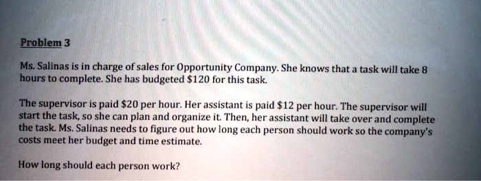 Problem 3
Ms. Salinas is in charge of sales for Opportunity Company. She knows that a task will take 8
hours to complete. She has budgeted 120 for this task.
The supervisor is paid20 per hour. Her assistant is paid 12 per hour. The supervisor will
start the task, so she can plan and organize it. Then, her assistant will take over and complete
the task. Ms. Salinas needs to figure out how long each person should work so the company's
costs meet her budget and time estimate.
How long should each person work?