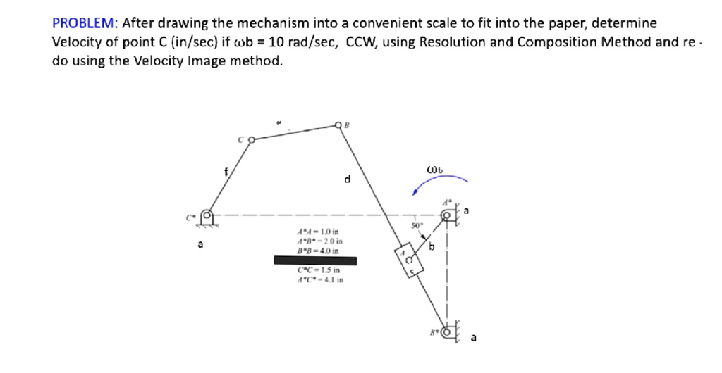 PROBLEM: After drawing the mechanism into a convenient scale to fit into the paper, determine
Velocity of point C (in/sec) if  = 10 rad/sec, CCW, using Resolution and Composition Method and re -
do using the Velocity Image method.