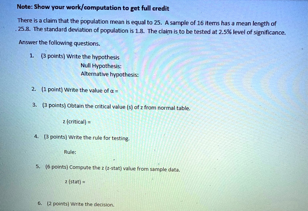 Note: Show your work/computation to get full credit
There is a claim that the population mean is equal to 25. A sample of 16 items has a mean length of
25.8. The standard deviation of population is 1.8. The claim is to be tested at 2.5% level of significance.
Answer the following questions.
1. (3 points) Write the hypothesis
Null Hypothesis:
Alternative hypothesis:
2. (1 point) Write the value of α =
3. (3 points) Obtain the critical value (s) of z from normal table.
z (critical) = 
4. (3 points) Write the rule for testing.
Rule:
5. (6 points) Compute the z (z-stat) value from sample data.
z (stat) = 
6. (2 points) Write the decision.