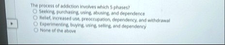 the process of addiction involves which 5 phases seeking purchasing using abusing and dependence relief increased use preoccupation dependency and withdrawal experimenting buying using selli .5877