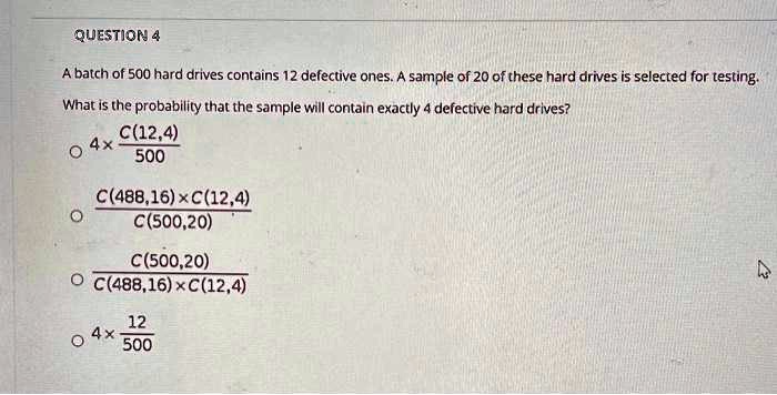A batch of 500 hard drives contains 12 defective ones. A sample of 20 of these hard drives is selected for testing. What is the probability that the sample will contain exactly 4 defective hard drives?

4 x C(12,4) / 500

C(488,16) x C(12,4) / C(500,20)

C(500,20) / (C(488,16) x C(12,4))

4 x 12/500