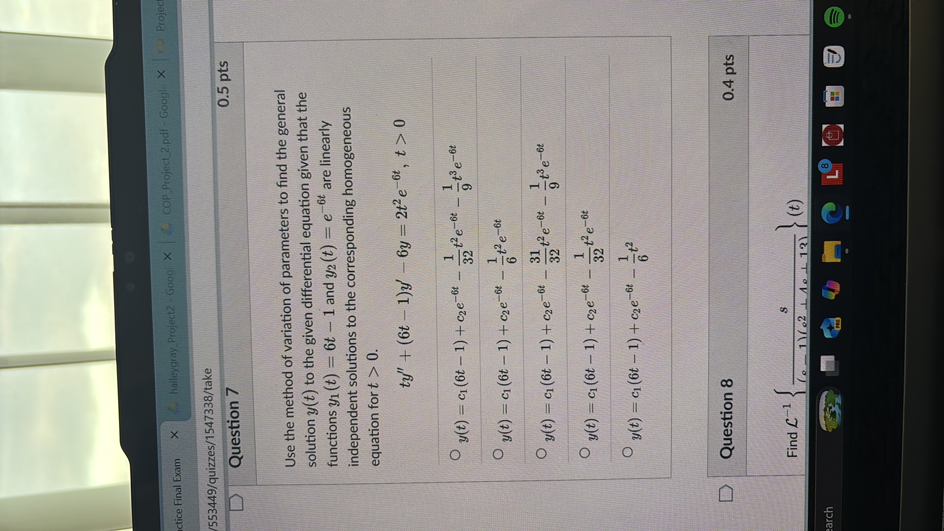actice Final Exam
haileygrayProject2 - Googl
COPProject2.pdf - Googl
/553449/quizzes/1547338/take

Question 7

0.5 pts

Use the method of variation of parameters to find the general solution y(t) to the given differential equation given that the functions y1(t)=6 t-1 and y2(t)=e^-6 t are linearly independent solutions to the corresponding homogeneous equation for t>0.

    t y^''+(6 t-1) y^'-6 y=2 t^2 e^-6 t, t>0

? y(t)=c1(6 t-1)+c2 e^-6 t-(1)/(32) t^2 e^-6 t-(1)/(9) t^3 e^-6 t
? y(t)=c1(6 t-1)+c2 e^-6 t-(1)/(6) t^2 e^-6 t
? y(t)=c1(6 t-1)+c2 e^-6 t-(31)/(32) t^2 e^-6 t-(1)/(9) t^3 e^-6 t
? y(t)=c1(6 t-1)+c2 e^-6 t-(1)/(32) t^2 e^-6 t
? y(t)=c1(6 t-1)+c2 e^-6 t-(1)/(6) t^2

Question 8

0.4 pts

Find ℒ^-1{(s)/((c-1)(c^2+1 c+12))}(t)