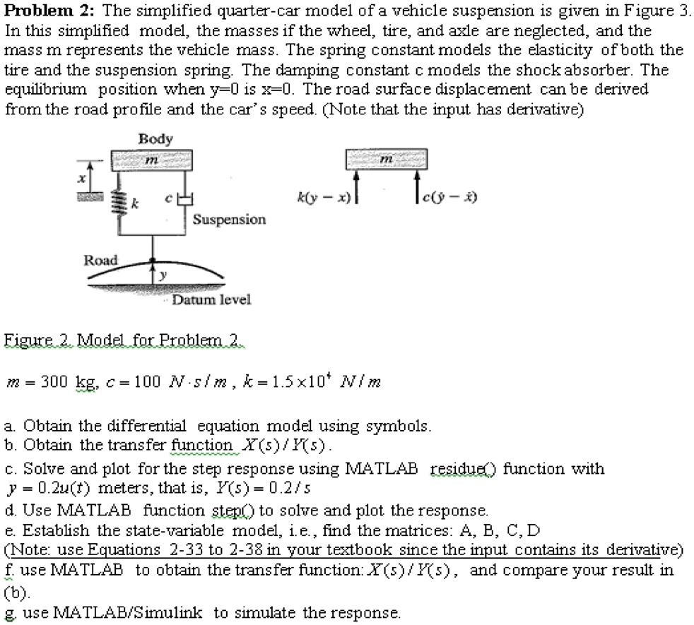 Problem 2: The simplified quarter-car model of a vehicle suspension is given in Figure 3.
In this simplified model, the masses if the wheel, tire, and axle are neglected, and the
mass m represents the vehicle mass. The spring constant models the elasticity of both the
tire and the suspension spring. The damping constant c models the shock absorber. The
equilibrium position when y=0 is x=0. The road surface displacement can be derived
from the road profile and the car's speed. (Note that the input has derivative)
Body
m
x
k
c
Suspension
Road
y
Datum level
m
k(y - x)
c(? - ?)
Figure 2. Model for Problem 2.
m = 300 kg, c = 100 N ? s / m, k = 1.5 × 10? N / m
a. Obtain the differential equation model using symbols.
b. Obtain the transfer function X(s) / Y(s).
c. Solve and plot for the step response using MATLAB residue() function with
y = 0.2u(t) meters, that is, Y(s) = 0.2 / s
d. Use MATLAB function step() to solve and plot the response.
e. Establish the state-variable model, i.e., find the matrices: A, B, C, D
(Note: use Equations 2-33 to 2-38 in your textbook since the input contains its derivative)
f. use MATLAB to obtain the transfer function: X(s) / Y(s), and compare your result in
(b).
g. use MATLAB/Simulink to simulate the response.