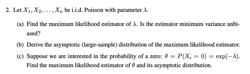 2. Let X1, X2, . . . , Xn be i.i.d. Poisson with parameter ?.
(a) Find the maximum likelihood estimator of ?. Is the estimator minimum variance unbiased?
(b) Derive the asymptotic (large-sample) distribution of the maximum likelihood estimator.
(c) Suppose we are interested in the probability of a zero: ? = P(Xi = 0) = exp(-?). Find the maximum likelihood estimator of ? and its asymptotic distribution.
