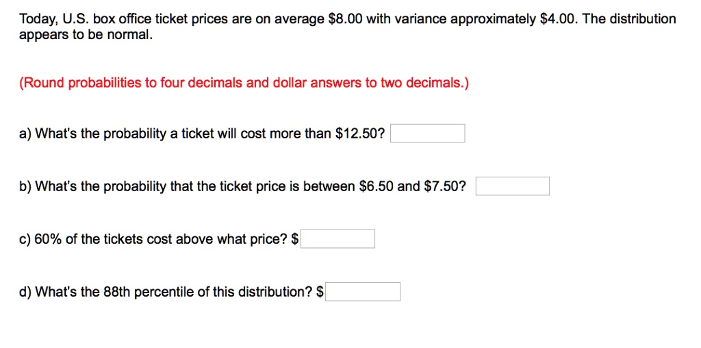 Today, U.S. box office ticket prices are on average 8.00 with variance approximately4.00. The distribution appears to be normal.
(Round probabilities to four decimals and dollar answers to two decimals.)
a) What's the probability a ticket will cost more than 12.50?
b) What's the probability that the ticket price is between6.50 and 7.50?
c) 60% of the tickets cost above what price? $
d) What's the 88th percentile of this distribution?