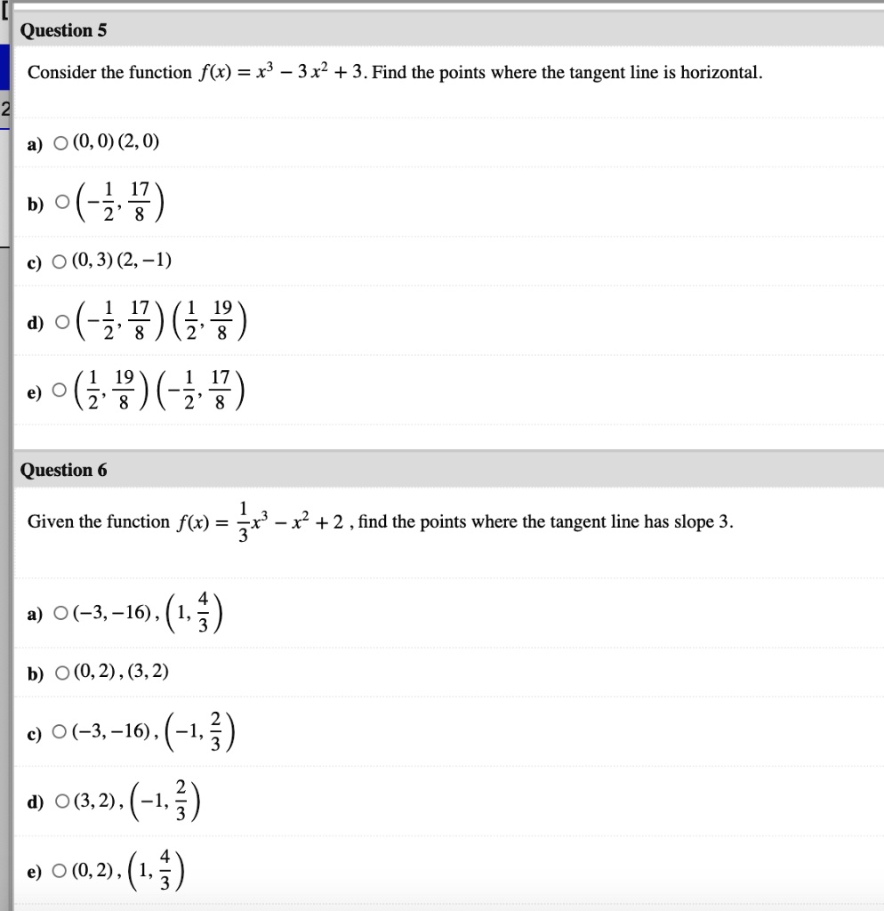 Question 5
Consider the function f(x) = x^3 - 3x^2 + 3. Find the points where the tangent line is horizontal.
a) (0, 0) (2, 0)
b) (-1/2, 17/8)
c) (0, 3) (2, -1)
d) (-1/2, 17/8) (1/2, 19/8)
e) (1/2, 19/8) (-1/2, 17/8)
Question 6
Given the function f(x) = 1/3x^3 - x^2 + 2, find the points where the tangent line has slope 3.
a) (-3, -16), (1, 4/3)
b) (0, 2), (3, 2)
c) (-3, -16), (-1, 2/3)
d) (3, 2), (-1, 2/3)
e) (0, 2), (1, 4/3)