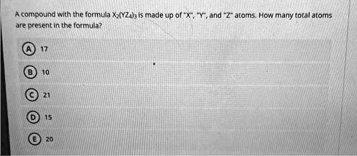 A compound with the formula X2(YZ4)3 is made up of Ẍ,̈ Ÿ,̈ and Z̈ätoms. How many total atoms are present in the formula?
A 17
B 10
C 21
D 15
E 20