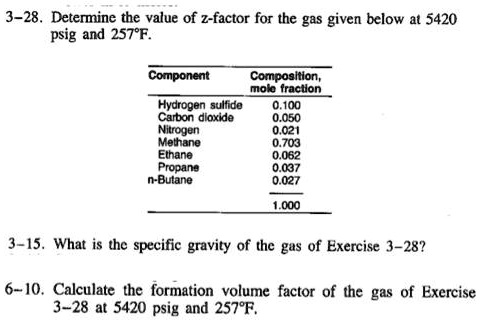 SOLVED: 3-28. Determine the value of the z-factor for the gas given below  at 5420 psig and 257Â°F. Component Composition, mole fraction Hydrogen  sulfide 0.100 Carbon dioxide 0.050 Nitrogen 0.021 Methane 0.703