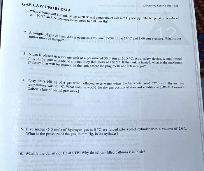 GAS LAW PROBLEMS
1. What volume will 500 mL of gas at 20 °C and a pressure of 420 mm Hg occupy if the temperature is reduced to -80 °C and the pressure is increased to 650 mm Hg?
2. A sample of gas of mass 2.82 g occupies a volume of 639 mL at 27 °C and 1.00 atm pressure. What is the molar mass of the gas?
3. A gas is placed in a storage tank at a pressure of 30.0 atm at 20.3 °C. As a safety device, a small metal plug in the tank is made of a metal alloy that melts at 130 °C. If the tank is heated, what is the maximum pressure that will be attained in the tank before the plug melts and releases gas?
4. Forty liters (40 L) of a gas were collected over water when the barometer read 622.0 mm Hg and the temperature was 20 °C. What volume would the dry gas occupy at standard conditions? [HINT: Consider Dalton's law of partial pressures.]
5. Five moles (5.0 mol) of hydrogen gas at 0 °C are forced into a steel cylinder with a volume of 2.0 L. What is the pressure of the gas, in mm Hg, in the cylinder?
6. What is the density of He at STP? Why do helium-filled balloons rise in air?