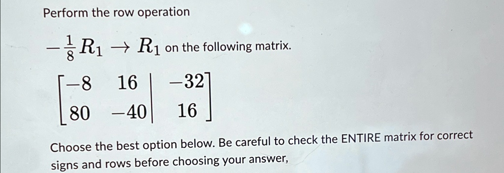 Perform the row operation -rac18R1 → R1 on the following matrix.

    < b m a t r i x >

Choose the best option below. Be careful to check the ENTIRE matrix for correct signs and rows before choosing your answer,