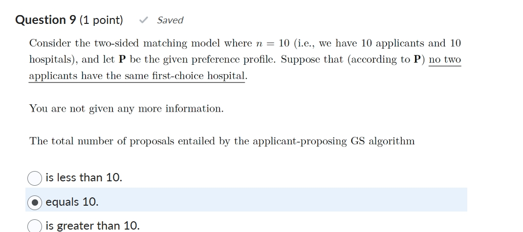 Question 9 (1 point)

Consider the two-sided matching model where n = 10 (i.e., we have 10 applicants and 10 hospitals), and let P be the given preference profile. Suppose that (according to P) no two applicants have the same first-choice hospital.

You are not given any more information.

The total number of proposals entailed by the applicant-proposing GS algorithm

is less than 10.
equals 10.
is greater than 10.