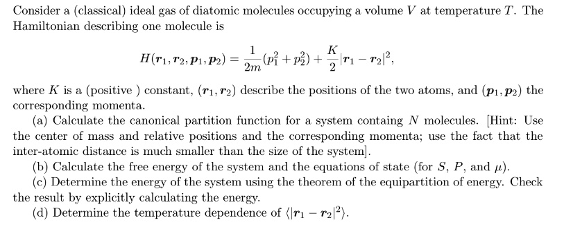 Consider a (classical) ideal gas of diatomic molecules occupying a volume V at temperature T. The Hamiltonian describing one molecule is
H(𝐫1, 𝐫2, 𝐩1, 𝐩2) = (1)/(2m)(p1^2 + p2^2) + (K)/(2)|𝐫1 - 𝐫2|^2,
where K is a (positive) constant, (𝐫1, 𝐫2) describe the positions of the two atoms, and (𝐩1, 𝐩2) the corresponding momenta.
(a) Calculate the canonical partition function for a system containing N molecules. [Hint: Use the center of mass and relative positions and the corresponding momenta; use the fact that the inter-atomic distance is much smaller than the size of the system].
(b) Calculate the free energy of the system and the equations of state (for S, P, and μ).
(c) Determine the energy of the system using the theorem of the equipartition of energy. Check the result by explicitly calculating the energy.
(d) Determine the temperature dependence of (𝐫1 - 𝐫2)^2.