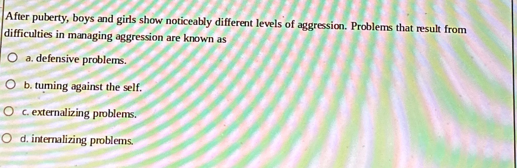 After puberty, boys and girls show noticeably different levels of aggression. Problems that result from
difficulties in managing aggression are known as
a. defensive problems.
b. turning against the self.
c. externalizing problems.
d. internalizing problems.