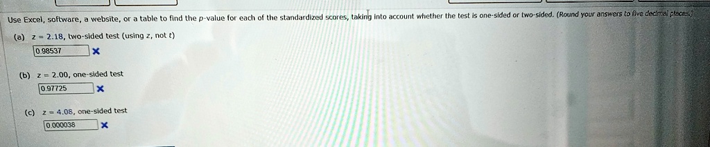 Use Excel, software, a website, or a table to find the p-value for each of the standardized scores, taking into account whether the test is one-sided or two-sided. (Round your answers to five decimal places.)
(a) z = 2.18, two-sided test (using z, not t)
0.98537
(b) z = 2.00, one-sided test
0.97725
(c) z = 4.08, one-sided test
0.000038